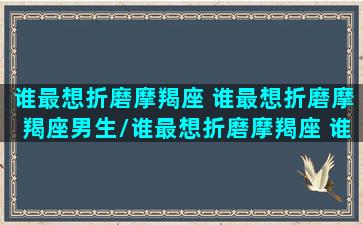 谁最想折磨摩羯座 谁最想折磨摩羯座男生/谁最想折磨摩羯座 谁最想折磨摩羯座男生-我的网站